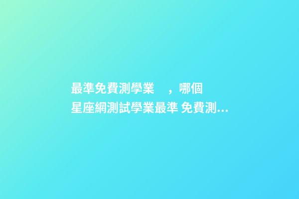 最準免費測學業，哪個星座網測試學業最準 免費測生辰八字八字，在線測生辰八字